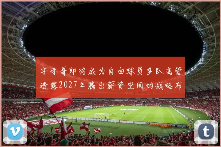 字母哥即将成为自由球员多队高管透露2027年腾出薪资空间的战略布局