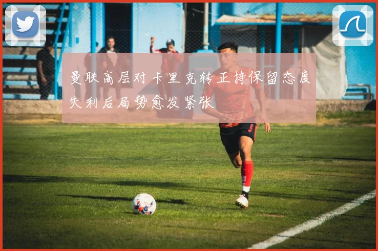 曼联高层对卡里克转正持保留态度失利后局势愈发紧张