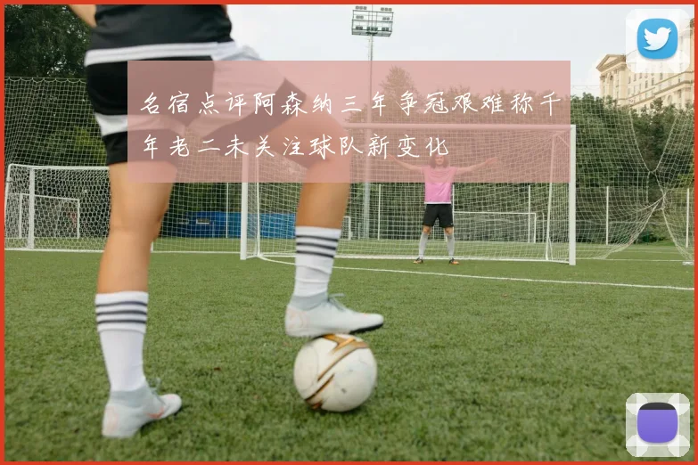 名宿点评阿森纳三年争冠艰难称千年老二未关注球队新变化