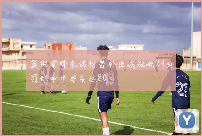 篮网前锋米诺特替补出战狂砍24分罚球命中率高达80