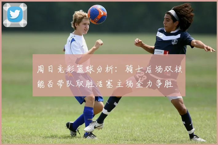 周日竞彩篮球分析：骑士后场双核能否带队取胜活塞主场全力争胜