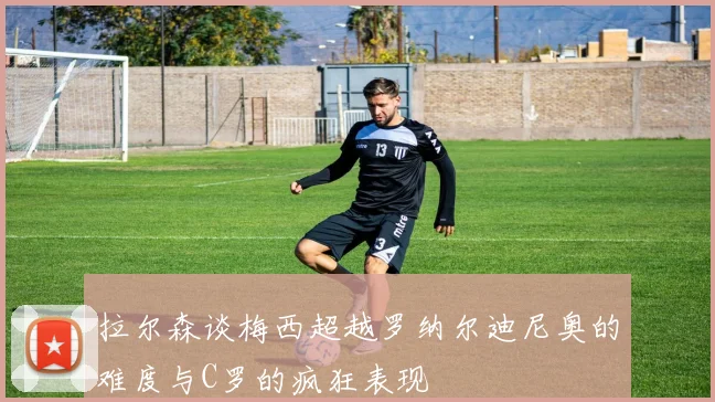拉尔森谈梅西超越罗纳尔迪尼奥的难度与C罗的疯狂表现