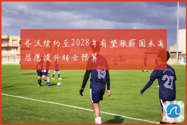 齐沃续约至2028年有望涨薪国米高层愿提升转会预算