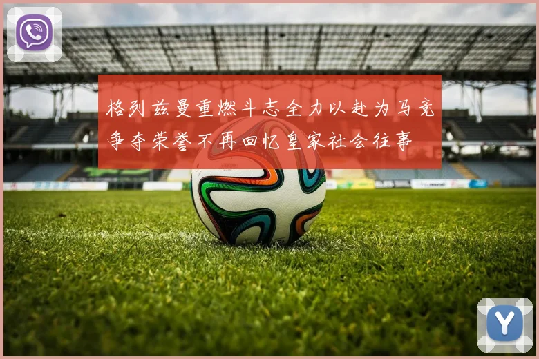 格列兹曼重燃斗志全力以赴为马竞争夺荣誉不再回忆皇家社会往事