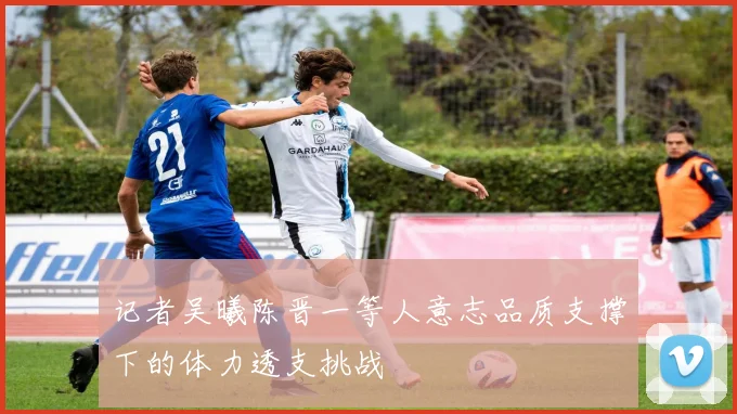 记者吴曦陈晋一等人意志品质支撑下的体力透支挑战